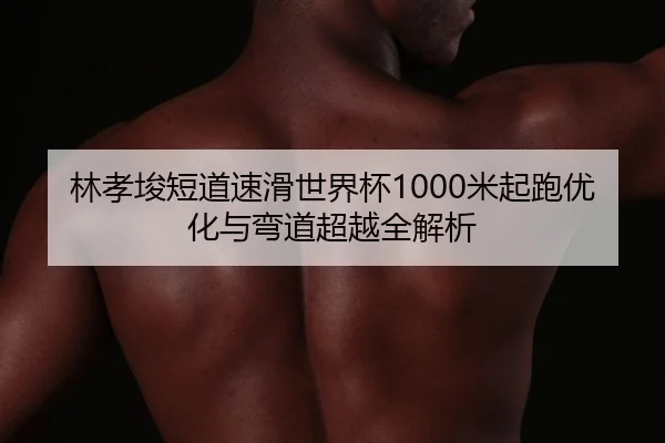 林孝埈短道速滑世界杯1000米起跑优化与弯道超越全解析